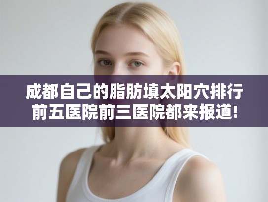 成都自己的脂肪填太阳穴排行前五医院前三医院都来报道! 成都自己的脂肪填太阳穴排行前五医院前三医院都来报道!