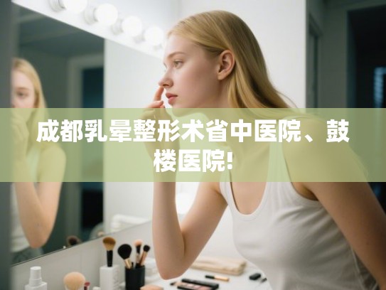 成都乳晕整形术省中医院、鼓楼医院! 成都乳晕整形术省中医院、鼓楼医院!