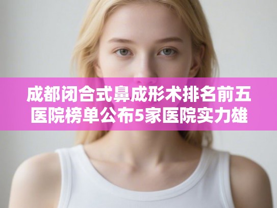 成都闭合式鼻成形术排名前五医院榜单公布5家医院实力雄厚! 成都闭合式鼻成形术排名前五医院榜单公布5家医院实力雄厚!