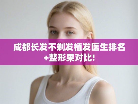 成都长发不剃发植发医生排名+整形果对比! 成都长发不剃发植发医生排名+整形果对比!