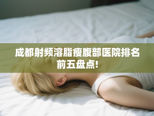 成都射频溶脂瘦腹部医院排名前五盘点! 成都射频溶脂瘦腹部医院排名前五盘点!