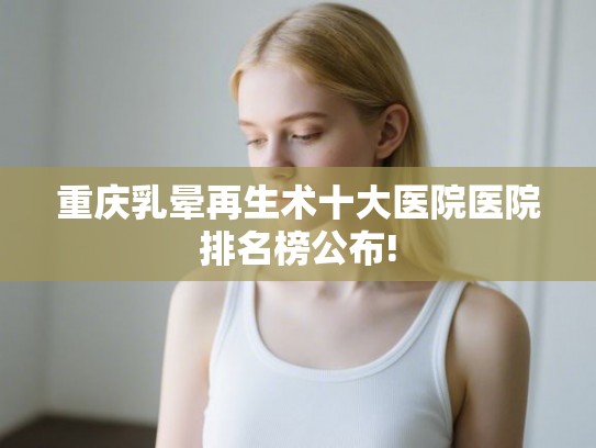 重庆乳晕再生术十大医院医院排名榜公布!