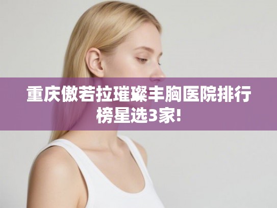 重庆傲若拉璀璨丰胸医院排行榜星选3家!