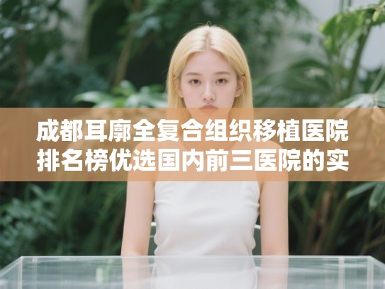 成都耳廓全复合组织移植医院排名榜优选国内前三医院的实力派! 成都耳廓全复合组织移植医院排名榜优选国内前三医院的实力派!