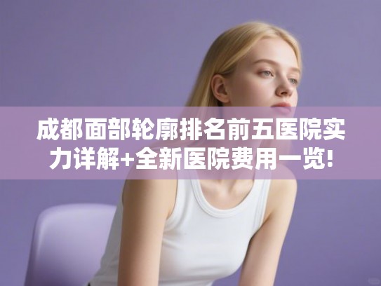 成都面部轮廓排名前五医院实力详解+全新医院费用一览!