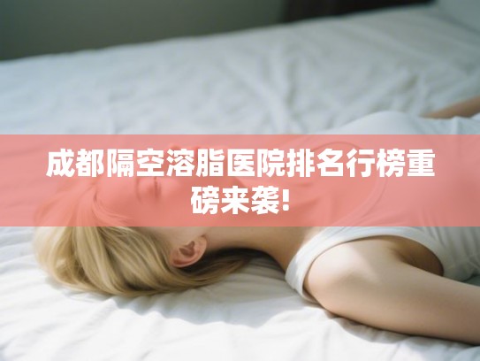 成都隔空溶脂医院排名行榜重磅来袭!