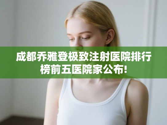 成都乔雅登极致注射医院排行榜前五医院家公布! 成都乔雅登极致注射医院排行榜前五医院家公布!
