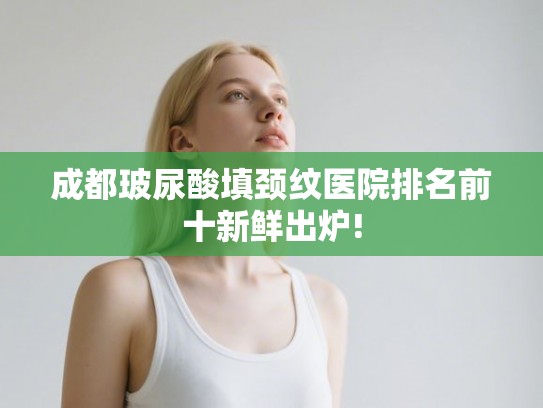 成都玻尿酸填颈纹医院排名前十新鲜出炉! 成都玻尿酸填颈纹医院排名前十新鲜出炉!
