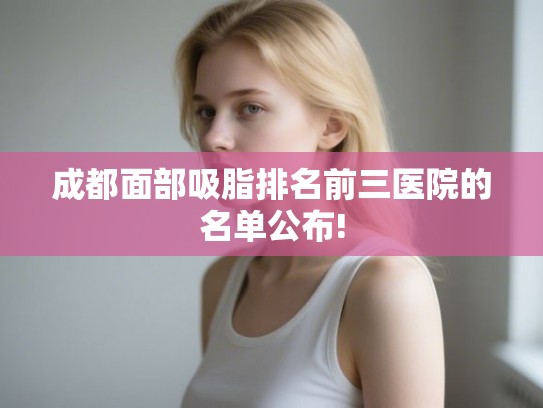 成都面部吸脂排名前三医院的名单公布! 成都面部吸脂排名前三医院的名单公布!