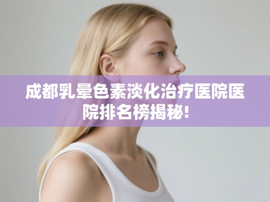 成都乳晕色素淡化治疗医院医院排名榜揭秘! 成都乳晕色素淡化治疗医院医院排名榜揭秘!