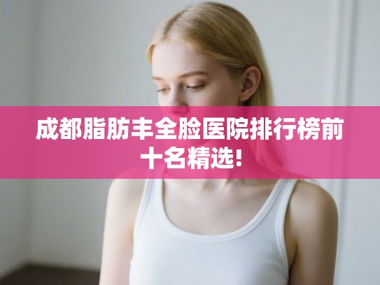 成都脂肪丰全脸医院排行榜前十名精选! 成都脂肪丰全脸医院排行榜前十名精选!