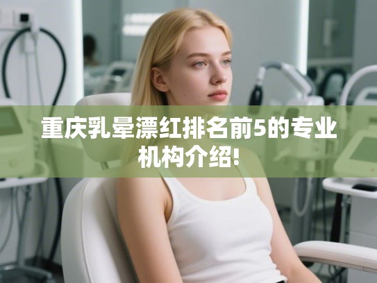重庆乳晕漂红排名前5的专业机构介绍!