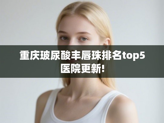 重庆玻尿酸丰唇珠排名top5医院更新!