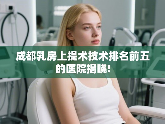成都乳房上提术技术排名前五的医院揭晓! 成都乳房上提术技术排名前五的医院揭晓!