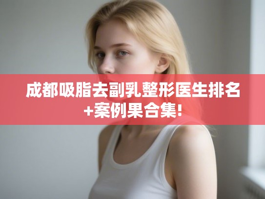 成都吸脂去副乳整形医生排名+案例果合集!