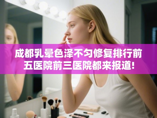 成都乳晕色泽不匀修复排行前五医院前三医院都来报道! 成都乳晕色泽不匀修复排行前五医院前三医院都来报道!