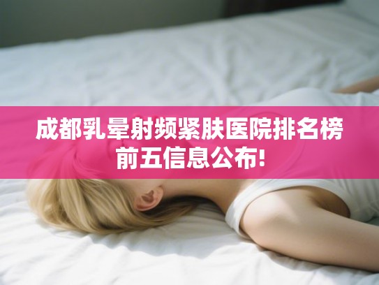 成都乳晕射频紧肤医院排名榜前五信息公布! 成都乳晕射频紧肤医院排名榜前五信息公布!
