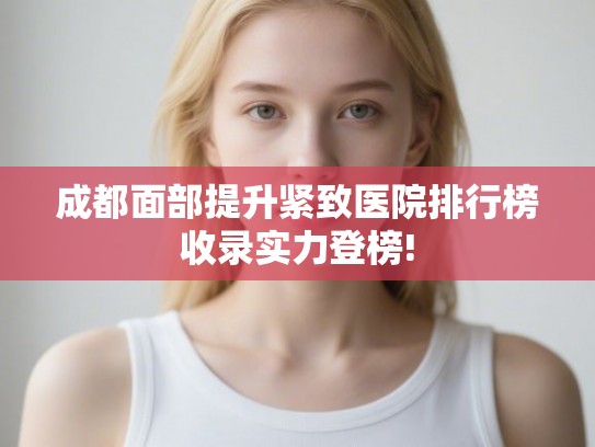 成都面部提升紧致医院排行榜收录实力登榜!