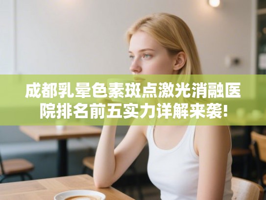 成都乳晕色素斑点激光消融医院排名前五实力详解来袭! 成都乳晕色素斑点激光消融医院排名前五实力详解来袭!