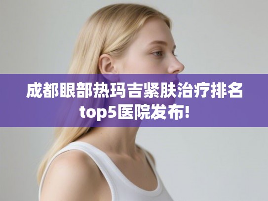 成都眼部热玛吉紧肤治疗排名top5医院发布! 成都眼部热玛吉紧肤治疗排名top5医院发布!