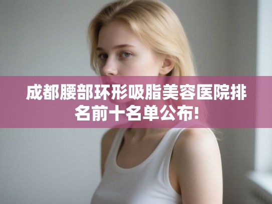 成都腰部环形吸脂美容医院排名前十名单公布! 成都腰部环形吸脂美容医院排名前十名单公布!