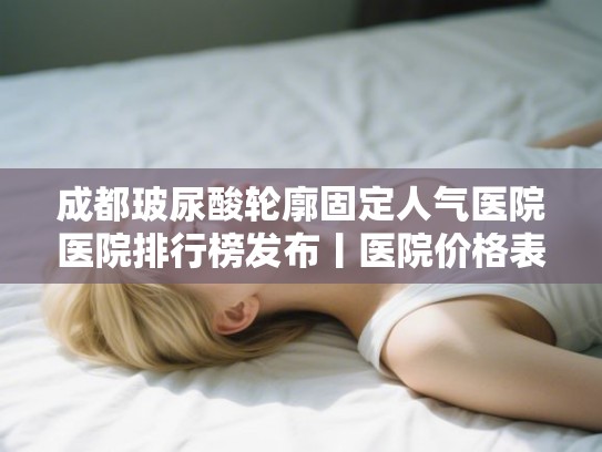 成都玻尿酸轮廓固定人气医院医院排行榜发布丨医院价格表!