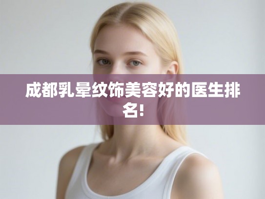 成都乳晕纹饰美容好的医生排名! 成都乳晕纹饰美容好的医生排名!