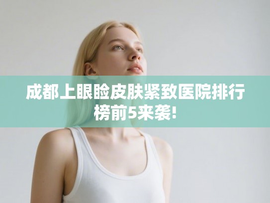 成都上眼睑皮肤紧致医院排行榜前5来袭! 成都上眼睑皮肤紧致医院排行榜前5来袭!