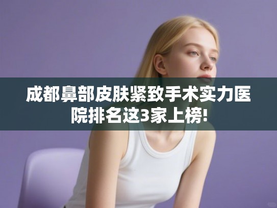 成都鼻部皮肤紧致手术实力医院排名这3家上榜!