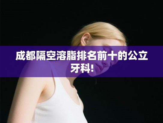 成都隔空溶脂排名前十的公立牙科! 成都隔空溶脂排名前十的公立牙科!