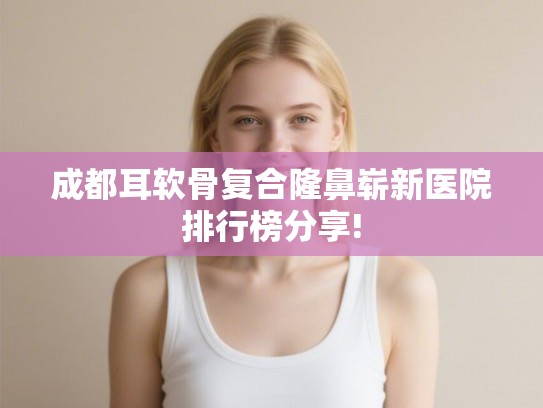 成都耳软骨复合隆鼻崭新医院排行榜分享!
