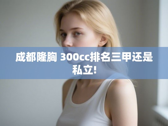成都隆胸 300cc排名三甲还是私立! 成都隆胸 300cc排名三甲还是私立!