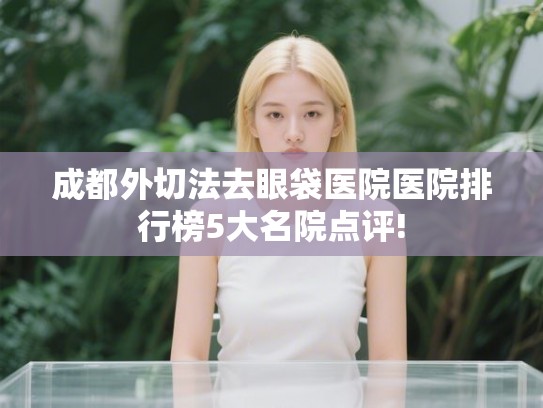 成都外切法去眼袋医院医院排行榜5大名院点评! 成都外切法去眼袋医院医院排行榜5大名院点评!