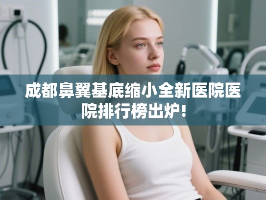 成都鼻翼基底缩小全新医院医院排行榜出炉! 成都鼻翼基底缩小全新医院医院排行榜出炉!