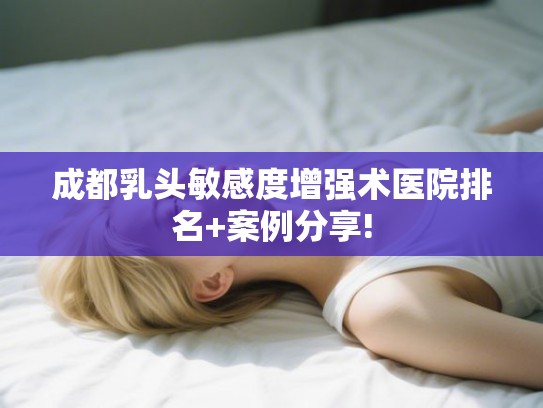 成都乳头敏感度增强术医院排名+案例分享! 成都乳头敏感度增强术医院排名+案例分享!