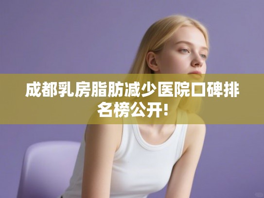 成都乳房脂肪减少医院口碑排名榜公开! 成都乳房脂肪减少医院口碑排名榜公开!