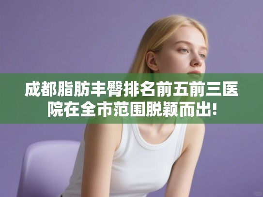 成都脂肪丰臀排名前五前三医院在全市范围脱颖而出! 成都脂肪丰臀排名前五前三医院在全市范围脱颖而出!