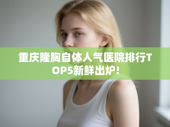 重庆隆胸自体人气医院排行TOP5新鲜出炉!