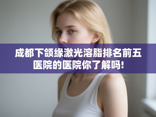 成都下颌缘激光溶脂排名前五医院的医院你了解吗! 成都下颌缘激光溶脂排名前五医院的医院你了解吗!