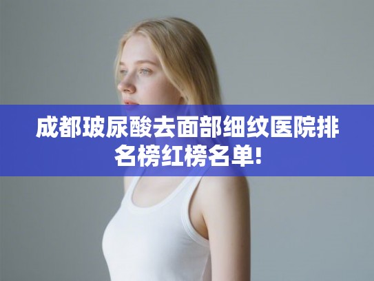 成都玻尿酸去面部细纹医院排名榜红榜名单!