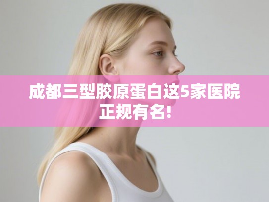 成都三型胶原蛋白这5家医院正规有名! 成都三型胶原蛋白这5家医院正规有名!