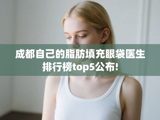 成都自己的脂肪填充眼袋医生排行榜top5公布! 成都自己的脂肪填充眼袋医生排行榜top5公布!