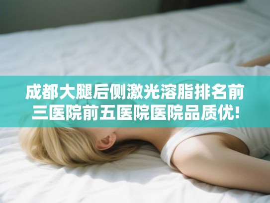 成都大腿后侧激光溶脂排名前三医院前五医院医院品质优! 成都大腿后侧激光溶脂排名前三医院前五医院医院品质优!