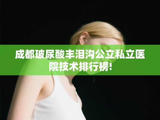 成都玻尿酸丰泪沟公立私立医院技术排行榜!