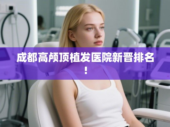 成都高颅顶植发医院新晋排名! 成都高颅顶植发医院新晋排名!