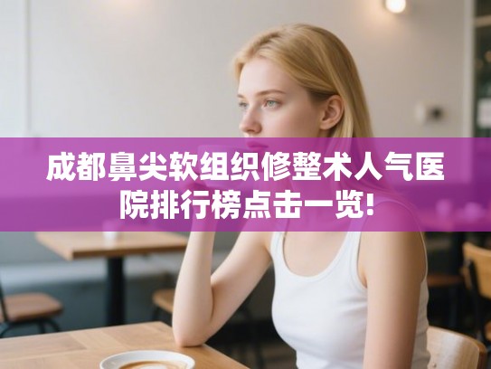 成都鼻尖软组织修整术人气医院排行榜点击一览! 成都鼻尖软组织修整术人气医院排行榜点击一览!