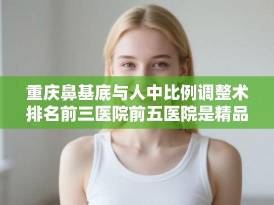 重庆鼻基底与人中比例调整术排名前三医院前五医院是精品医院!