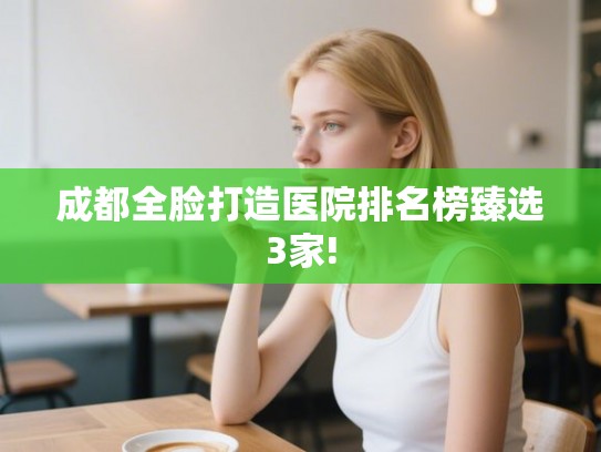 成都全脸打造医院排名榜臻选3家! 成都全脸打造医院排名榜臻选3家!
