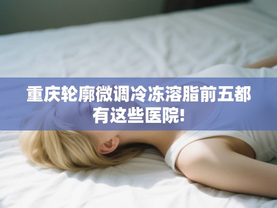 重庆轮廓微调冷冻溶脂前五都有这些医院!