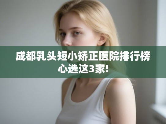 成都乳头短小矫正医院排行榜心选这3家!